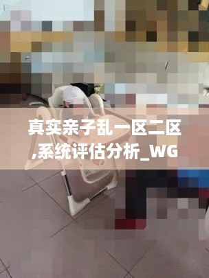 真实亲子乱一区二区,系统评估分析_WGH8.91