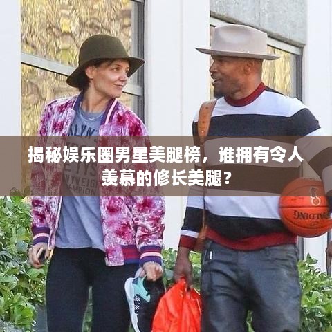 揭秘娱乐圈男星美腿榜，谁拥有令人羡慕的修长美腿？