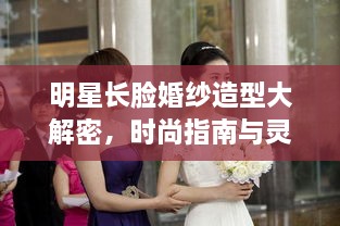 明星长脸婚纱造型大解密，时尚指南与灵感源泉！