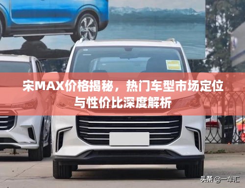 宋MAX价格揭秘，热门车型市场定位与性价比深度解析