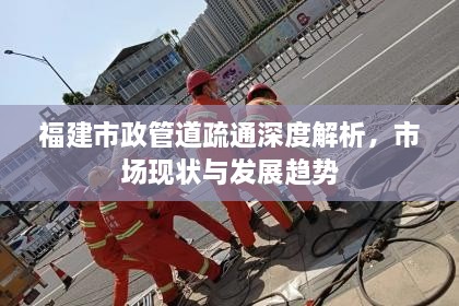 福建市政管道疏通深度解析，市场现状与发展趋势