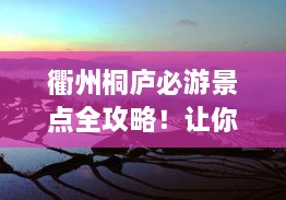 衢州桐庐必游景点全攻略！让你轻松畅游绝美风光！