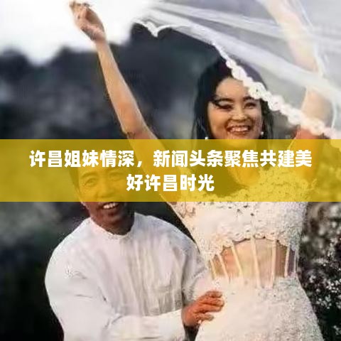 许昌姐妹情深，新闻头条聚焦共建美好许昌时光