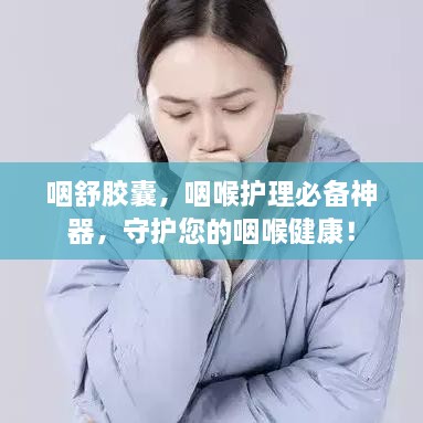 咽舒胶囊，咽喉护理必备神器，守护您的咽喉健康！